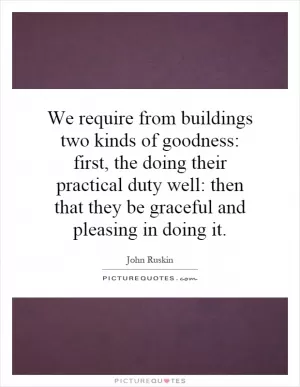 We require from buildings two kinds of goodness: first, the doing their practical duty well: then that they be graceful and pleasing in doing it Picture Quote #1