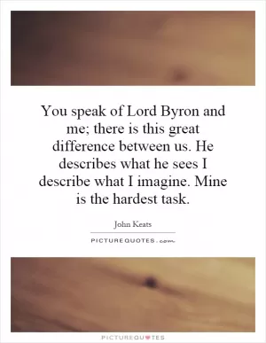 You speak of Lord Byron and me; there is this great difference between us. He describes what he sees I describe what I imagine. Mine is the hardest task Picture Quote #1