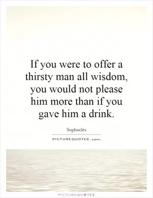 If you were to offer a thirsty man all wisdom, you would not please him more than if you gave him a drink Picture Quote #1
