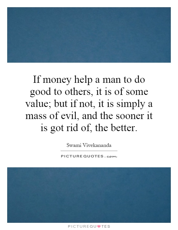 If money help a man to do good to others, it is of some value; but if not, it is simply a mass of evil, and the sooner it is got rid of, the better Picture Quote #1