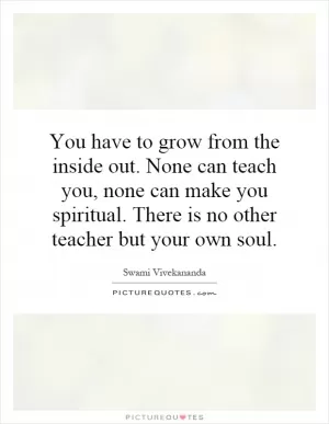 You have to grow from the inside out. None can teach you, none can make you spiritual. There is no other teacher but your own soul Picture Quote #1