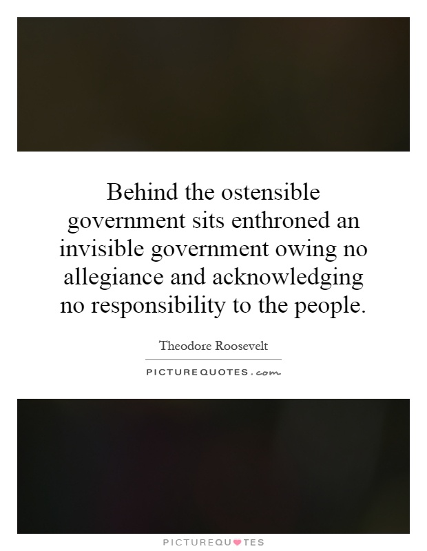 Behind the ostensible government sits enthroned an invisible government owing no allegiance and acknowledging no responsibility to the people Picture Quote #1