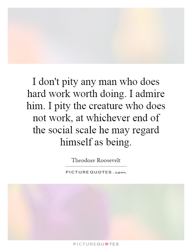 I don't pity any man who does hard work worth doing. I admire him. I pity the creature who does not work, at whichever end of the social scale he may regard himself as being Picture Quote #1