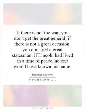 If there is not the war, you don't get the great general; if there is not a great occasion, you don't get a great statesman; if Lincoln had lived in a time of peace, no one would have known his name Picture Quote #1