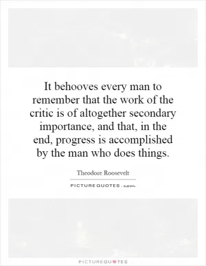 It behooves every man to remember that the work of the critic is of altogether secondary importance, and that, in the end, progress is accomplished by the man who does things Picture Quote #1