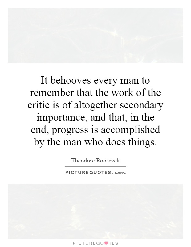 It behooves every man to remember that the work of the critic is of altogether secondary importance, and that, in the end, progress is accomplished by the man who does things Picture Quote #1