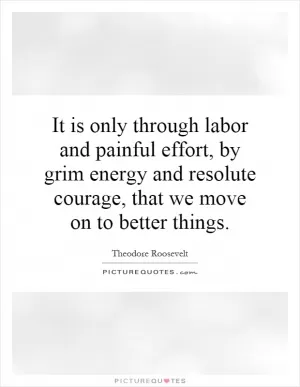 It is only through labor and painful effort, by grim energy and resolute courage, that we move on to better things Picture Quote #1