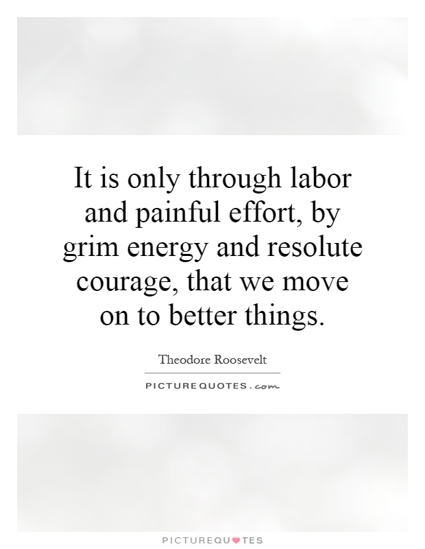 It is only through labor and painful effort, by grim energy and resolute courage, that we move on to better things Picture Quote #1