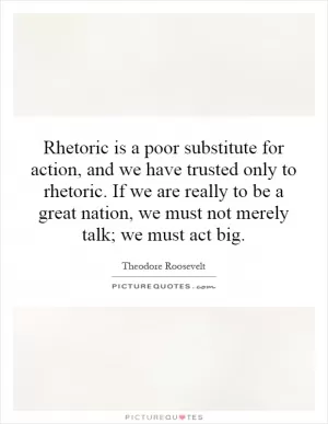 Rhetoric is a poor substitute for action, and we have trusted only to rhetoric. If we are really to be a great nation, we must not merely talk; we must act big Picture Quote #1