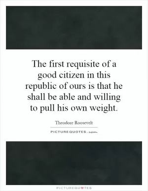 The first requisite of a good citizen in this republic of ours is that he shall be able and willing to pull his own weight Picture Quote #1