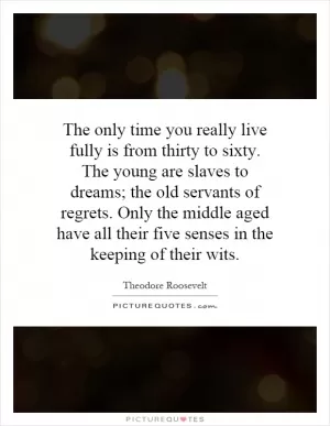 The only time you really live fully is from thirty to sixty. The young are slaves to dreams; the old servants of regrets. Only the middle aged have all their five senses in the keeping of their wits Picture Quote #1