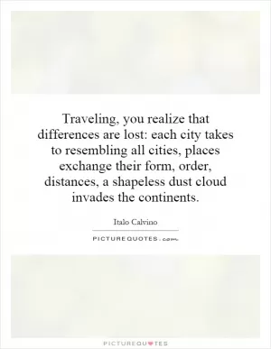 Traveling, you realize that differences are lost: each city takes to resembling all cities, places exchange their form, order, distances, a shapeless dust cloud invades the continents Picture Quote #1