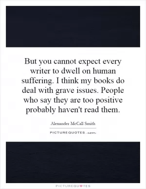 But you cannot expect every writer to dwell on human suffering. I think my books do deal with grave issues. People who say they are too positive probably haven't read them Picture Quote #1