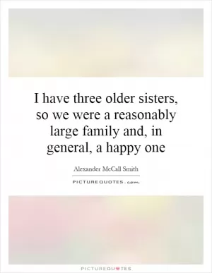 I have three older sisters, so we were a reasonably large family and, in general, a happy one Picture Quote #1