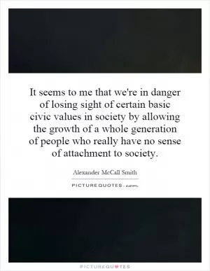 It seems to me that we're in danger of losing sight of certain basic civic values in society by allowing the growth of a whole generation of people who really have no sense of attachment to society Picture Quote #1