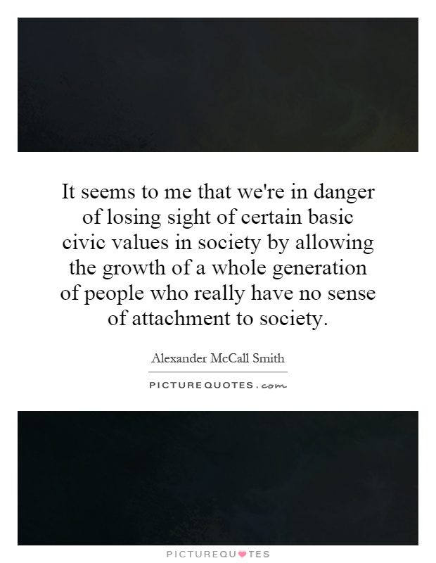 It seems to me that we're in danger of losing sight of certain basic civic values in society by allowing the growth of a whole generation of people who really have no sense of attachment to society Picture Quote #1