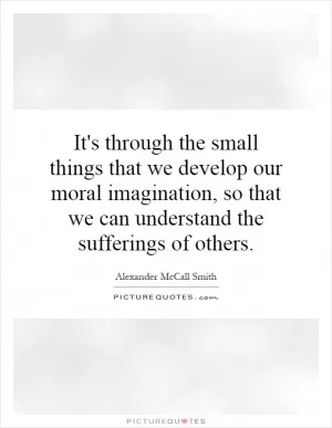 It's through the small things that we develop our moral imagination, so that we can understand the sufferings of others Picture Quote #1