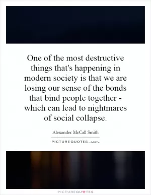 One of the most destructive things that's happening in modern society is that we are losing our sense of the bonds that bind people together - which can lead to nightmares of social collapse Picture Quote #1