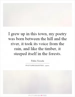 I grew up in this town, my poetry was born between the hill and the river, it took its voice from the rain, and like the timber, it steeped itself in the forests Picture Quote #1
