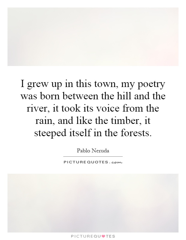 I grew up in this town, my poetry was born between the hill and the river, it took its voice from the rain, and like the timber, it steeped itself in the forests Picture Quote #1