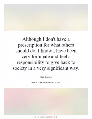 Although I don't have a prescription for what others should do, I know I have been very fortunate and feel a responsibility to give back to society in a very significant way Picture Quote #1