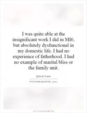 I was quite able at the insignificant work I did in MI6, but absolutely dysfunctional in my domestic life. I had no experience of fatherhood. I had no example of marital bliss or the family unit Picture Quote #1