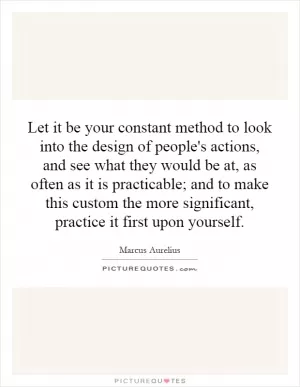 Let it be your constant method to look into the design of people's actions, and see what they would be at, as often as it is practicable; and to make this custom the more significant, practice it first upon yourself Picture Quote #1