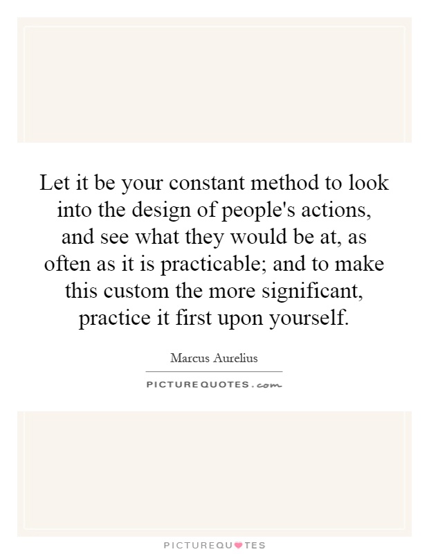 Let it be your constant method to look into the design of people's actions, and see what they would be at, as often as it is practicable; and to make this custom the more significant, practice it first upon yourself Picture Quote #1