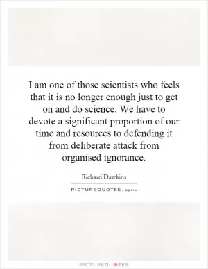 I am one of those scientists who feels that it is no longer enough just to get on and do science. We have to devote a significant proportion of our time and resources to defending it from deliberate attack from organised ignorance Picture Quote #1