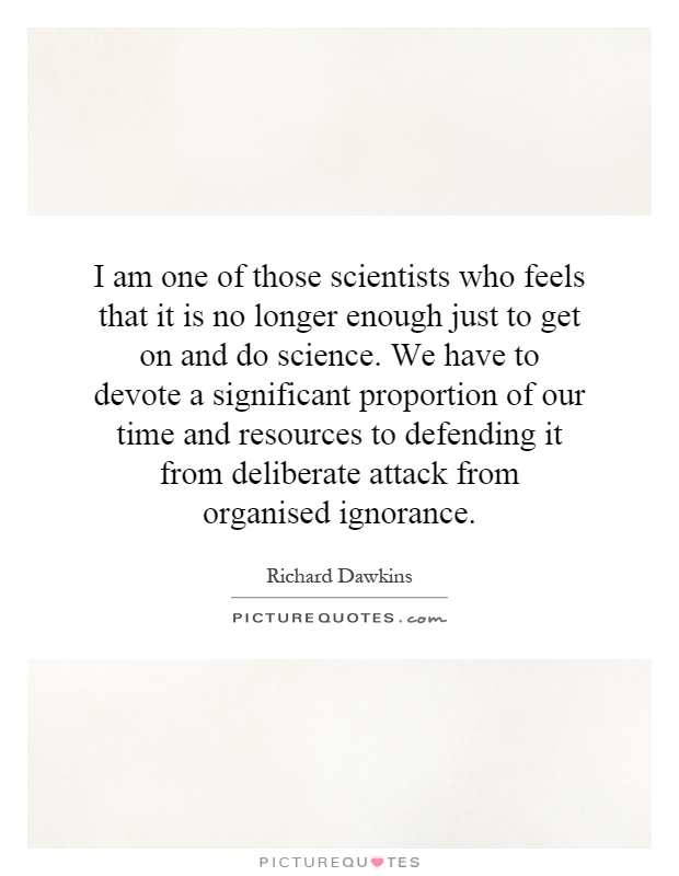 I am one of those scientists who feels that it is no longer enough just to get on and do science. We have to devote a significant proportion of our time and resources to defending it from deliberate attack from organised ignorance Picture Quote #1