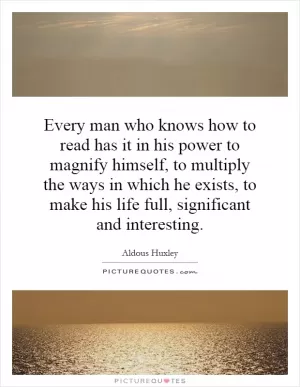 Every man who knows how to read has it in his power to magnify himself, to multiply the ways in which he exists, to make his life full, significant and interesting Picture Quote #1