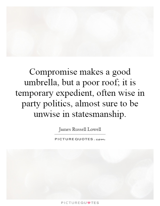 Compromise makes a good umbrella, but a poor roof; it is temporary expedient, often wise in party politics, almost sure to be unwise in statesmanship Picture Quote #1