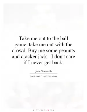 Take me out to the ball game, take me out with the crowd. Buy me some peanuts and cracker jack - I don't care if I never get back Picture Quote #1