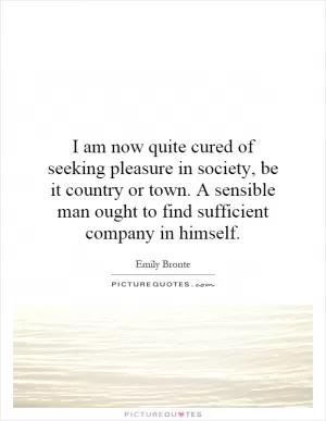 I am now quite cured of seeking pleasure in society, be it country or town. A sensible man ought to find sufficient company in himself Picture Quote #1