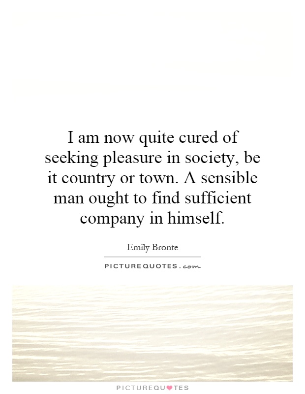 I am now quite cured of seeking pleasure in society, be it country or town. A sensible man ought to find sufficient company in himself Picture Quote #1