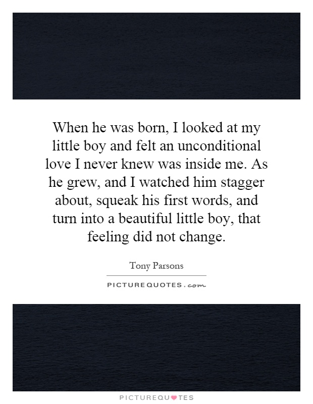 When he was born, I looked at my little boy and felt an unconditional love I never knew was inside me. As he grew, and I watched him stagger about, squeak his first words, and turn into a beautiful little boy, that feeling did not change Picture Quote #1