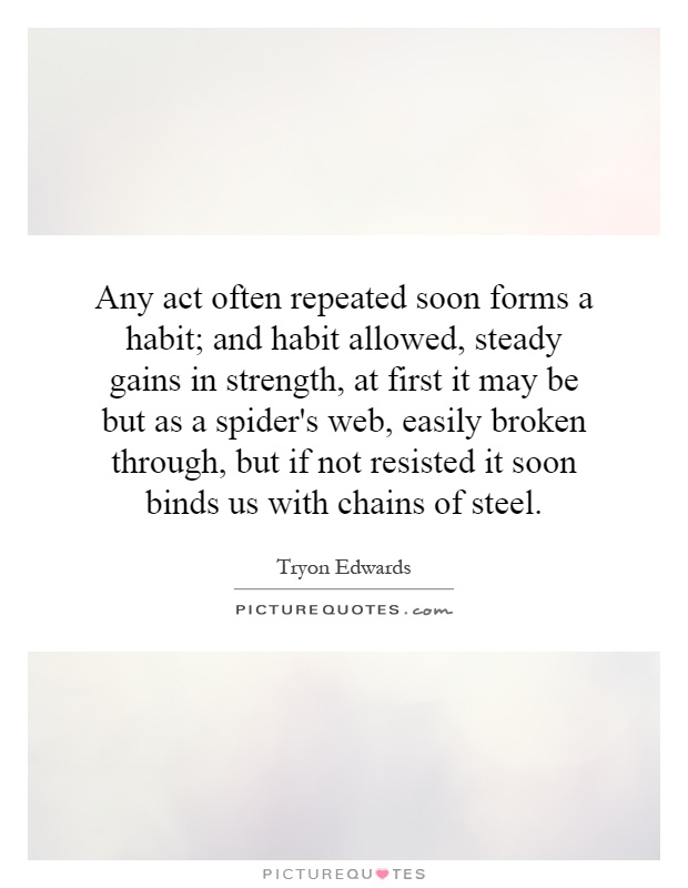 Any act often repeated soon forms a habit; and habit allowed, steady gains in strength, at first it may be but as a spider's web, easily broken through, but if not resisted it soon binds us with chains of steel Picture Quote #1
