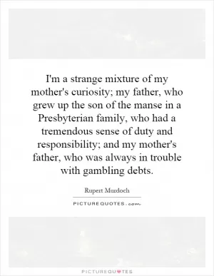 I'm a strange mixture of my mother's curiosity; my father, who grew up the son of the manse in a Presbyterian family, who had a tremendous sense of duty and responsibility; and my mother's father, who was always in trouble with gambling debts Picture Quote #1