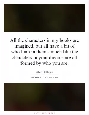 All the characters in my books are imagined, but all have a bit of who I am in them - much like the characters in your dreams are all formed by who you are Picture Quote #1