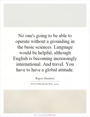 No one's going to be able to operate without a grounding in the basic sciences. Language would be helpful, although English is becoming increasingly international. And travel. You have to have a global attitude Picture Quote #1