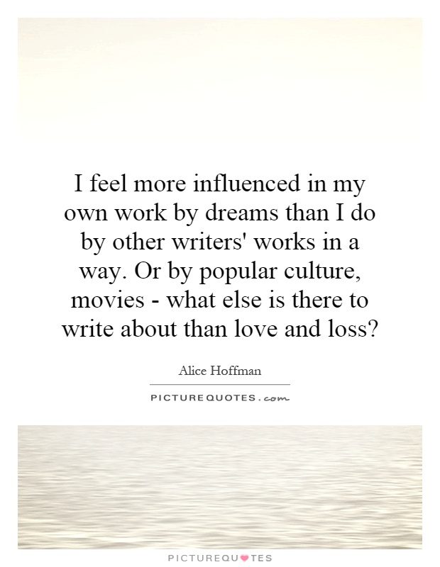 I feel more influenced in my own work by dreams than I do by other writers' works in a way. Or by popular culture, movies - what else is there to write about than love and loss? Picture Quote #1