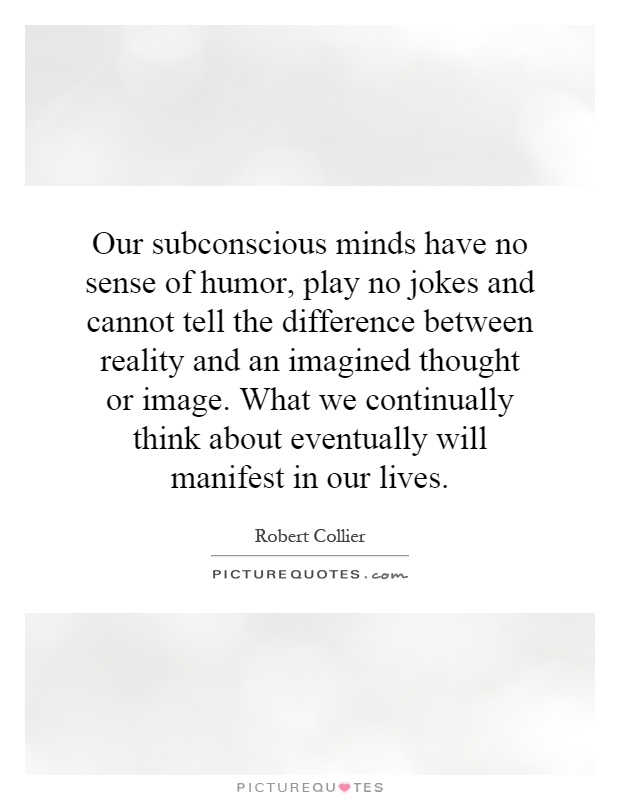 Our subconscious minds have no sense of humor, play no jokes and cannot tell the difference between reality and an imagined thought or image. What we continually think about eventually will manifest in our lives Picture Quote #1
