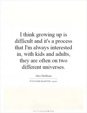 I think growing up is difficult and it's a process that I'm always interested in, with kids and adults, they are often on two different universes Picture Quote #1