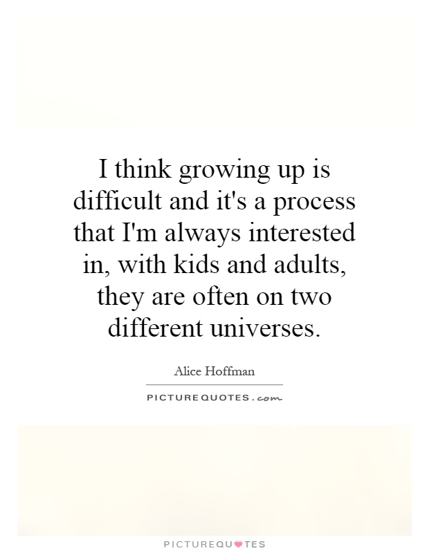 I think growing up is difficult and it's a process that I'm always interested in, with kids and adults, they are often on two different universes Picture Quote #1