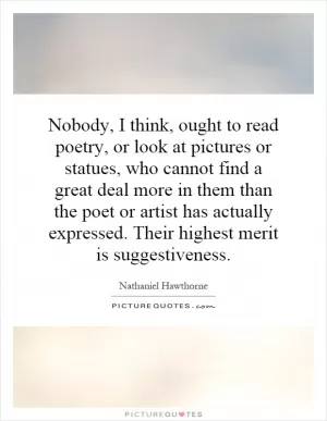 Nobody, I think, ought to read poetry, or look at pictures or statues, who cannot find a great deal more in them than the poet or artist has actually expressed. Their highest merit is suggestiveness Picture Quote #1