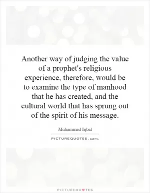 Another way of judging the value of a prophet's religious experience, therefore, would be to examine the type of manhood that he has created, and the cultural world that has sprung out of the spirit of his message Picture Quote #1