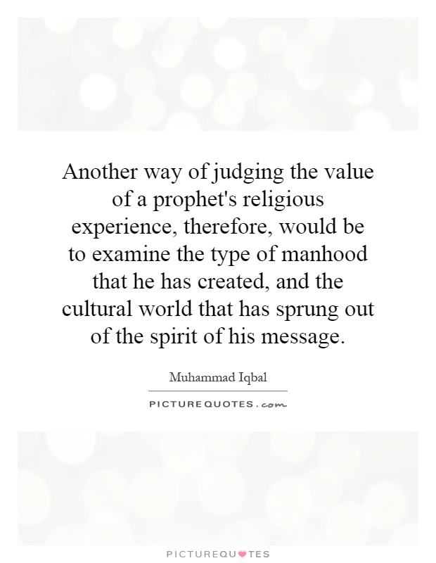 Another way of judging the value of a prophet's religious experience, therefore, would be to examine the type of manhood that he has created, and the cultural world that has sprung out of the spirit of his message Picture Quote #1