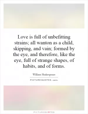 Love is full of unbefitting strains; all wanton as a child, skipping, and vain; formed by the eye, and therefore, like the eye, full of strange shapes, of habits, and of forms Picture Quote #1