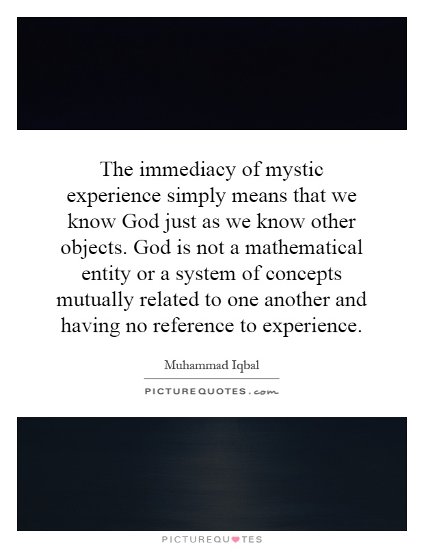 The immediacy of mystic experience simply means that we know God just as we know other objects. God is not a mathematical entity or a system of concepts mutually related to one another and having no reference to experience Picture Quote #1