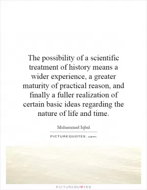 The possibility of a scientific treatment of history means a wider experience, a greater maturity of practical reason, and finally a fuller realization of certain basic ideas regarding the nature of life and time Picture Quote #1